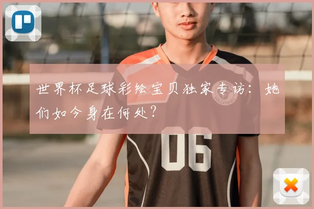 世界杯足球彩绘宝贝独家专访:她们如今身在何处?