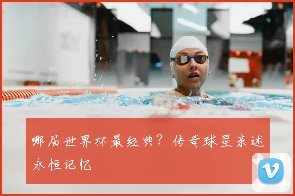 哪届世界杯最经典？传奇球星亲述永恒记忆