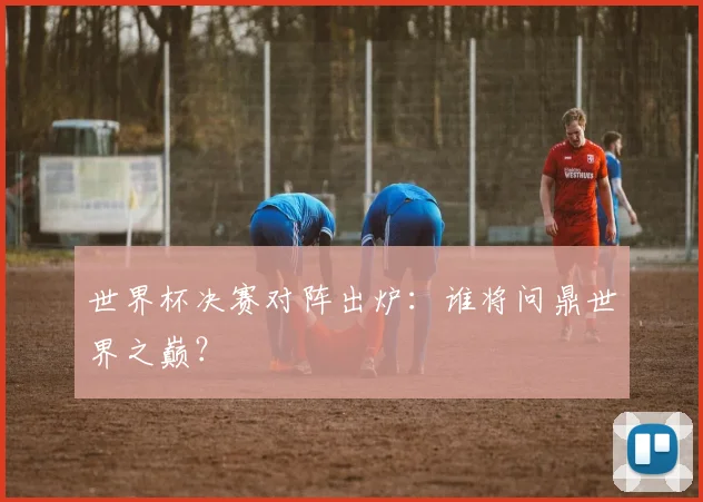 世界杯决赛对阵出炉：谁将问鼎世界之巅？