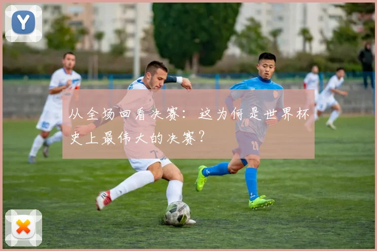 从全场回看决赛:这为何是世界杯史上最伟大的决赛?