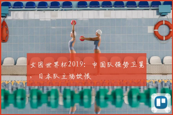 女团世界杯2019：中国队强势卫冕，日本队主场饮恨