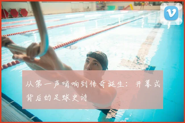 从第一声哨响到传奇诞生:开幕式背后的足球史诗