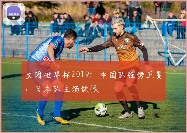 女团世界杯2019：中国队强势卫冕，日本队主场饮恨