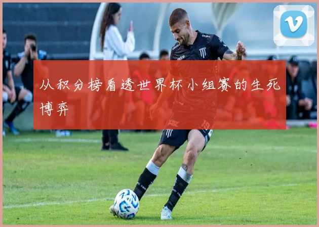 从积分榜看透世界杯小组赛的生死博弈
